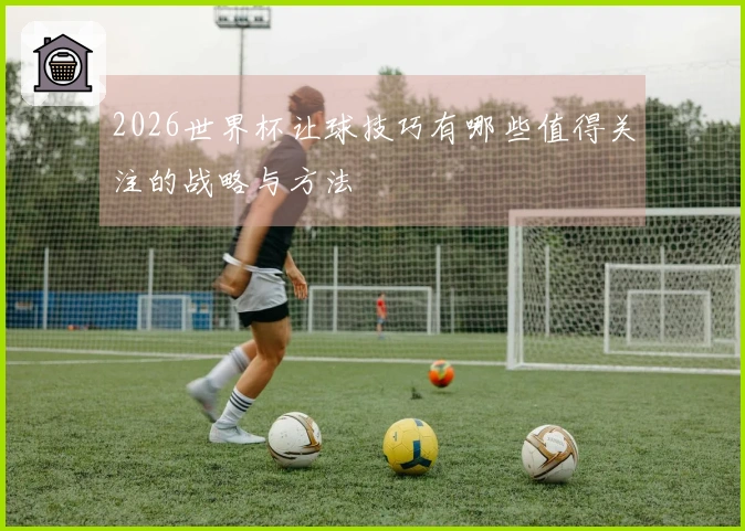 2026世界杯让球技巧有哪些值得关注的战略与方法